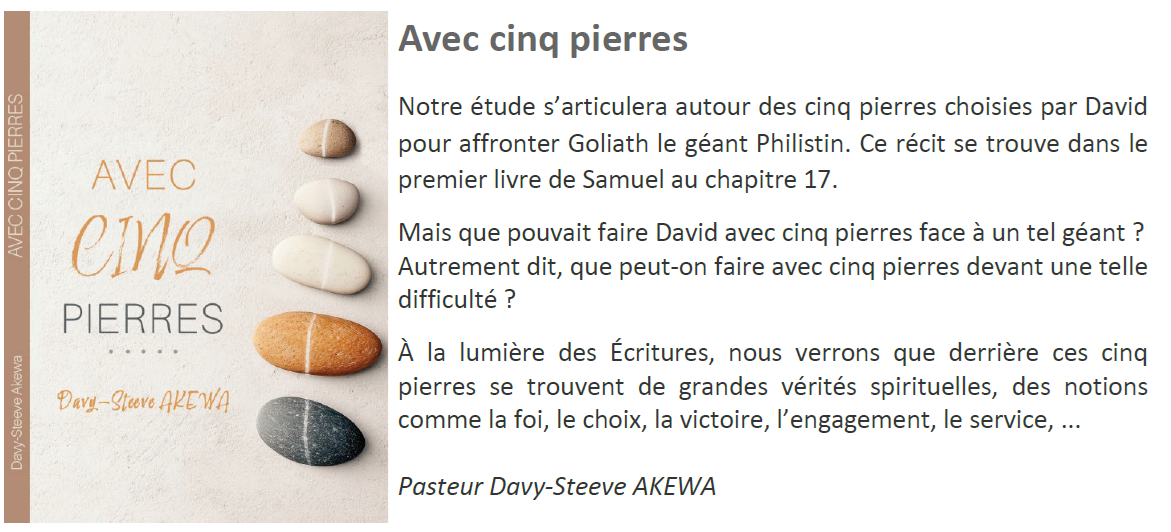 Avec Cinq Pierre : Notre étude s’articulera autour des cinq pierres choisies par David pour affronter Goliath le géant Philistin. Nous verrons que derrière ces cinq pierres se trouvent de grandes vérités spirituelles.